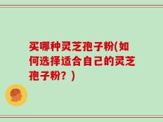 买哪种灵芝孢子粉(如何选择适合自己的灵芝孢子粉？)
