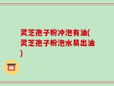 灵芝孢子粉冲泡有油(灵芝孢子粉泡水易出油)