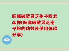 旺隆破壁灵芝孢子粉怎么样(旺隆破壁灵芝孢子粉的功效及使用体验分享)