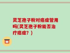 灵芝孢子粉对癌症管用吗(灵芝孢子粉能否治疗癌症？)