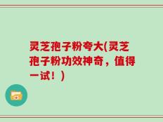 灵芝孢子粉夸大(灵芝孢子粉功效神奇，值得一试！)