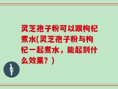 灵芝孢子粉可以跟枸杞煮水(灵芝孢子粉与枸杞一起煮水，能起到什么效果？)