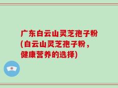 广东白云山灵芝孢子粉(白云山灵芝孢子粉，健康营养的选择)