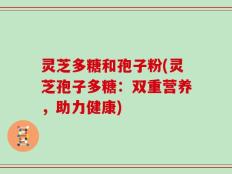 灵芝多糖和孢子粉(灵芝孢子多糖：双重营养，助力健康)