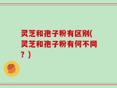 灵芝和孢子粉有区别(灵芝和孢子粉有何不同？)