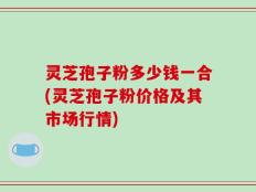 灵芝孢子粉多少钱一合(灵芝孢子粉价格及其市场行情)