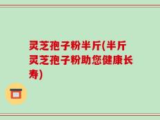 灵芝孢子粉半斤(半斤灵芝孢子粉助您健康长寿)