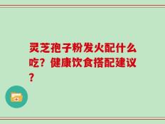 灵芝孢子粉发火配什么吃？健康饮食搭配建议？