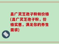 昌广灵芝孢子粉和价格(昌广灵芝孢子粉，价格实惠，满足你的养生需求)
