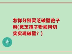 怎样分别灵芝破壁孢子粉(灵芝孢子粉如何切实实现破壁？)