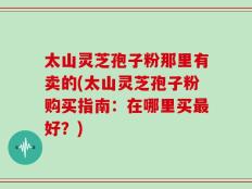 太山灵芝孢子粉那里有卖的(太山灵芝孢子粉购买指南：在哪里买最好？)