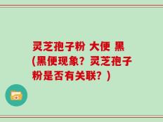 灵芝孢子粉 大便 黑(黑便现象？灵芝孢子粉是否有关联？)