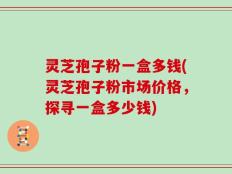 灵芝孢子粉一盒多钱(灵芝孢子粉市场价格，探寻一盒多少钱)