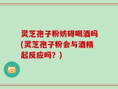 灵芝孢子粉妨碍喝酒吗(灵芝孢子粉会与酒精起反应吗？)