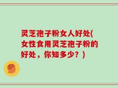 灵芝孢子粉女人好处(女性食用灵芝孢子粉的好处，你知多少？)