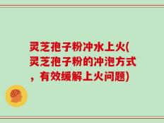 灵芝孢子粉冲水上火(灵芝孢子粉的冲泡方式，有效缓解上火问题)