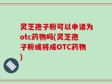 灵芝孢子粉可以申请为otc药物吗(灵芝孢子粉或将成OTC药物)
