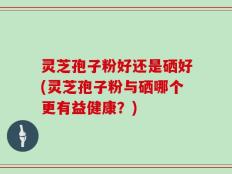 灵芝孢子粉好还是硒好(灵芝孢子粉与硒哪个更有益健康？)
