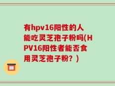 有hpv16阳性的人能吃灵芝孢子粉吗(HPV16阳性者能否食用灵芝孢子粉？)