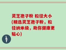 灵芝孢子粉 粒径大小(精选灵芝孢子粉，粒径纳米级，助你健康更贴心)