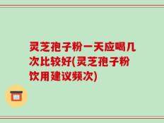 灵芝孢子粉一天应喝几次比较好(灵芝孢子粉饮用建议频次)