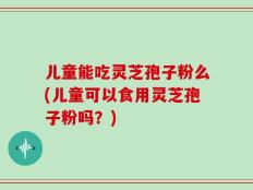 儿童能吃灵芝孢子粉么(儿童可以食用灵芝孢子粉吗？)
