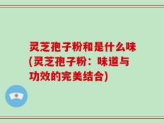 灵芝孢子粉和是什么味(灵芝孢子粉：味道与功效的完美结合)