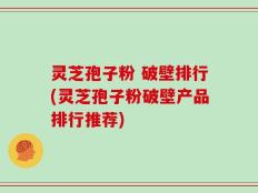 灵芝孢子粉 破壁排行(灵芝孢子粉破壁产品排行推荐)
