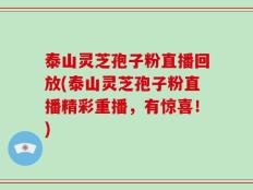 泰山灵芝孢子粉直播回放(泰山灵芝孢子粉直播精彩重播，有惊喜！)