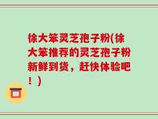 徐大笨灵芝孢子粉(徐大笨推荐的灵芝孢子粉新鲜到货，赶快体验吧！)