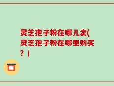灵芝孢子粉在哪儿卖(灵芝孢子粉在哪里购买？)