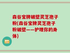 森谷宝牌破壁灵芝孢子粉(森谷宝牌灵芝孢子粉破壁——护理你的身体)