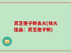 灵芝孢子粉去火(祛火佳品：灵芝孢子粉)