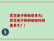 灵芝孢子粉吸收多久(灵芝孢子粉的吸收时间是多久？)