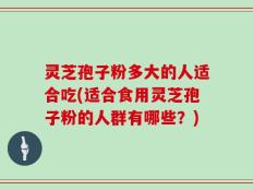 灵芝孢子粉多大的人适合吃(适合食用灵芝孢子粉的人群有哪些？)