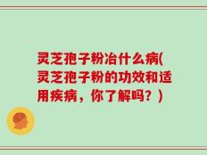 灵芝孢子粉冶什么病(灵芝孢子粉的功效和适用疾病，你了解吗？)