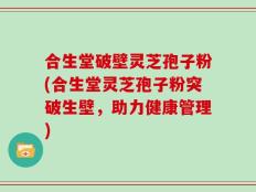 合生堂破壁灵芝孢子粉(合生堂灵芝孢子粉突破生壁，助力健康管理)