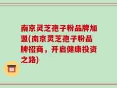 南京灵芝孢子粉品牌加盟(南京灵芝孢子粉品牌招商，开启健康投资之路)