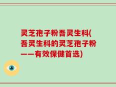 灵芝孢子粉吾灵生科(吾灵生科的灵芝孢子粉——有效保健首选)