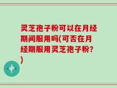 灵芝孢子粉可以在月经期间服用吗(可否在月经期服用灵芝孢子粉？)