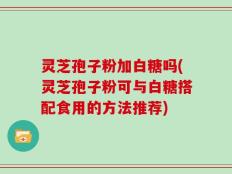 灵芝孢子粉加白糖吗(灵芝孢子粉可与白糖搭配食用的方法推荐)