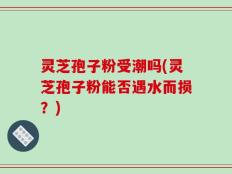 灵芝孢子粉受潮吗(灵芝孢子粉能否遇水而损？)
