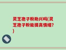 灵芝孢子粉助兴吗(灵芝孢子粉能提高情绪？)