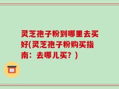 灵芝孢子粉到哪里去买好(灵芝孢子粉购买指南：去哪儿买？)