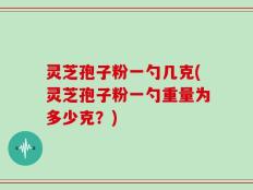 灵芝孢子粉一勺几克(灵芝孢子粉一勺重量为多少克？)
