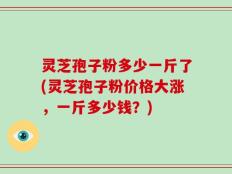 灵芝孢子粉多少一斤了(灵芝孢子粉价格大涨，一斤多少钱？)