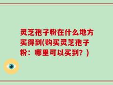 灵芝孢子粉在什么地方买得到(购买灵芝孢子粉：哪里可以买到？)