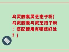 乌灵胶囊灵芝孢子粉(乌灵胶囊与灵芝孢子粉：搭配使用有哪些好处？)