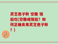 灵芝孢子粉 空腹 饭后吃(空腹或饭后？如何正确食用灵芝孢子粉？)