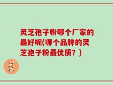 灵芝孢子粉哪个厂家的最好呢(哪个品牌的灵芝孢子粉最优质？)